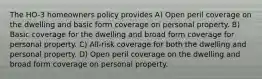 The HO-3 homeowners policy provides A) Open peril coverage on the dwelling and basic form coverage on personal property. B) Basic coverage for the dwelling and broad form coverage for personal property. C) All-risk coverage for both the dwelling and personal property. D) Open peril coverage on the dwelling and broad form coverage on personal property.