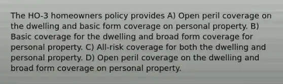 The HO-3 homeowners policy provides A) Open peril coverage on the dwelling and basic form coverage on personal property. B) Basic coverage for the dwelling and broad form coverage for personal property. C) All-risk coverage for both the dwelling and personal property. D) Open peril coverage on the dwelling and broad form coverage on personal property.