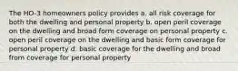 The HO-3 homeowners policy provides a. all risk coverage for both the dwelling and personal property b. open peril coverage on the dwelling and broad form coverage on personal property c. open peril coverage on the dwelling and basic form coverage for personal property d. basic coverage for the dwelling and broad from coverage for personal property