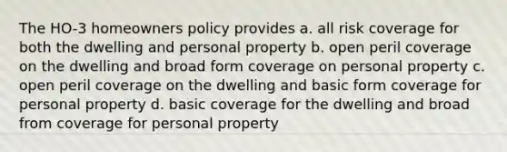 The HO-3 homeowners policy provides a. all risk coverage for both the dwelling and personal property b. open peril coverage on the dwelling and broad form coverage on personal property c. open peril coverage on the dwelling and basic form coverage for personal property d. basic coverage for the dwelling and broad from coverage for personal property