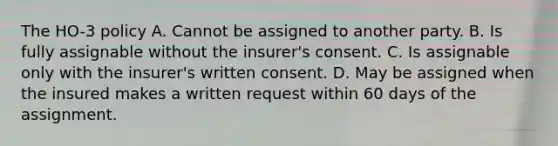 The HO-3 policy A. Cannot be assigned to another party. B. Is fully assignable without the insurer's consent. C. Is assignable only with the insurer's written consent. D. May be assigned when the insured makes a written request within 60 days of the assignment.