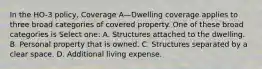 In the HO-3 policy, Coverage A—Dwelling coverage applies to three broad categories of covered property. One of these broad categories is Select one: A. Structures attached to the dwelling. B. Personal property that is owned. C. Structures separated by a clear space. D. Additional living expense.