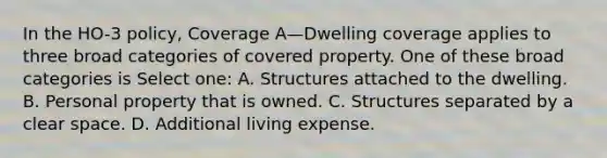 In the HO-3 policy, Coverage A—Dwelling coverage applies to three broad categories of covered property. One of these broad categories is Select one: A. Structures attached to the dwelling. B. Personal property that is owned. C. Structures separated by a clear space. D. Additional living expense.