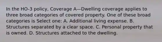 In the HO-3 policy, Coverage A—Dwelling coverage applies to three broad categories of covered property. One of these broad categories is Select one: A. Additional living expense. B. Structures separated by a clear space. C. Personal property that is owned. D. Structures attached to the dwelling.