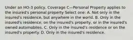 Under an HO-3 policy, Coverage C—Personal Property applies to the insured's personal property Select one: A. Not only in the insured's residence, but anywhere in the world. B. Only in the insured's residence, on the insured's property, or in the insured's owned automobiles. C. Only in the insured's residence or on the insured's property. D. Only in the insured's residence.