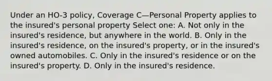 Under an HO-3 policy, Coverage C—Personal Property applies to the insured's personal property Select one: A. Not only in the insured's residence, but anywhere in the world. B. Only in the insured's residence, on the insured's property, or in the insured's owned automobiles. C. Only in the insured's residence or on the insured's property. D. Only in the insured's residence.