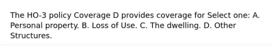 The HO-3 policy Coverage D provides coverage for Select one: A. Personal property. B. Loss of Use. C. The dwelling. D. Other Structures.