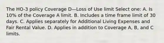 The HO-3 policy Coverage D—Loss of Use limit Select one: A. Is 10% of the Coverage A limit. B. Includes a time frame limit of 30 days. C. Applies separately for Additional Living Expenses and Fair Rental Value. D. Applies in addition to Coverage A, B, and C limits.