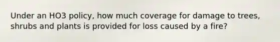 Under an HO3 policy, how much coverage for damage to trees, shrubs and plants is provided for loss caused by a fire?