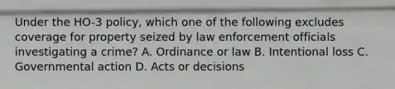 Under the HO-3 policy, which one of the following excludes coverage for property seized by law enforcement officials investigating a crime? A. Ordinance or law B. Intentional loss C. Governmental action D. Acts or decisions