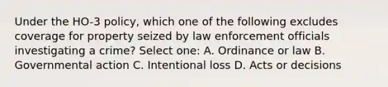 Under the HO-3 policy, which one of the following excludes coverage for property seized by law enforcement officials investigating a crime? Select one: A. Ordinance or law B. Governmental action C. Intentional loss D. Acts or decisions