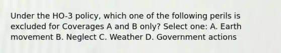 Under the HO-3 policy, which one of the following perils is excluded for Coverages A and B only? Select one: A. Earth movement B. Neglect C. Weather D. Government actions