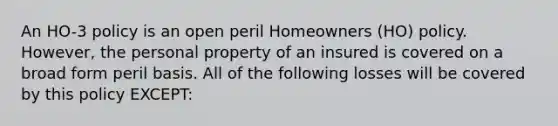 An HO-3 policy is an open peril Homeowners (HO) policy. However, the personal property of an insured is covered on a broad form peril basis. All of the following losses will be covered by this policy EXCEPT: