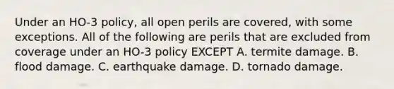 Under an HO-3 policy, all open perils are covered, with some exceptions. All of the following are perils that are excluded from coverage under an HO-3 policy EXCEPT A. termite damage. B. flood damage. C. earthquake damage. D. tornado damage.