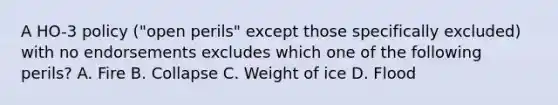 A HO-3 policy ("open perils" except those specifically excluded) with no endorsements excludes which one of the following perils? A. Fire B. Collapse C. Weight of ice D. Flood