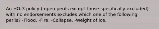 An HO-3 policy ( open perils except those specifically excluded) with no endorsements excludes which one of the following perils? -Flood. -Fire. -Collapse. -Weight of ice.