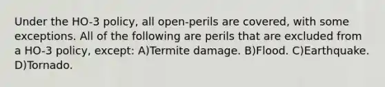 Under the HO-3 policy, all open-perils are covered, with some exceptions. All of the following are perils that are excluded from a HO-3 policy, except: A)Termite damage. B)Flood. C)Earthquake. D)Tornado.