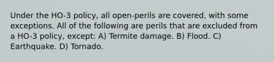 Under the HO-3 policy, all open-perils are covered, with some exceptions. All of the following are perils that are excluded from a HO-3 policy, except: A) Termite damage. B) Flood. C) Earthquake. D) Tornado.