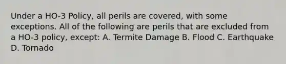 Under a HO-3 Policy, all perils are covered, with some exceptions. All of the following are perils that are excluded from a HO-3 policy, except: A. Termite Damage B. Flood C. Earthquake D. Tornado