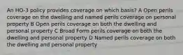 An HO-3 policy provides coverage on which basis? A Open perils coverage on the dwelling and named perils coverage on personal property B Open perils coverage on both the dwelling and personal property C Broad Form perils coverage on both the dwelling and personal property D Named perils coverage on both the dwelling and personal property