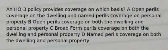 An HO-3 policy provides coverage on which basis? A Open perils coverage on the dwelling and named perils coverage on personal property B Open perils coverage on both the dwelling and personal property C Broad Form perils coverage on both the dwelling and personal property D Named perils coverage on both the dwelling and personal property