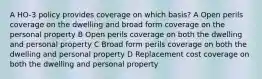 A HO-3 policy provides coverage on which basis? A Open perils coverage on the dwelling and broad form coverage on the personal property B Open perils coverage on both the dwelling and personal property C Broad form perils coverage on both the dwelling and personal property D Replacement cost coverage on both the dwelling and personal property