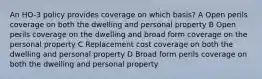 An HO-3 policy provides coverage on which basis? A Open perils coverage on both the dwelling and personal property B Open perils coverage on the dwelling and broad form coverage on the personal property C Replacement cost coverage on both the dwelling and personal property D Broad form perils coverage on both the dwelling and personal property