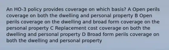 An HO-3 policy provides coverage on which basis? A Open perils coverage on both the dwelling and personal property B Open perils coverage on the dwelling and broad form coverage on the personal property C Replacement cost coverage on both the dwelling and personal property D Broad form perils coverage on both the dwelling and personal property