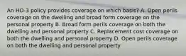 An HO-3 policy provides coverage on which basis? A. Open perils coverage on the dwelling and broad form coverage on the personal property B. Broad form perils coverage on both the dwelling and personal property C. Replacement cost coverage on both the dwelling and personal property D. Open perils coverage on both the dwelling and personal property