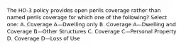 The HO-3 policy provides open perils coverage rather than named perils coverage for which one of the following? Select one: A. Coverage A—Dwelling only B. Coverage A—Dwelling and Coverage B—Other Structures C. Coverage C—Personal Property D. Coverage D—Loss of Use