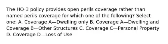 The HO-3 policy provides open perils coverage rather than named perils coverage for which one of the following? Select one: A. Coverage A—Dwelling only B. Coverage A—Dwelling and Coverage B—Other Structures C. Coverage C—Personal Property D. Coverage D—Loss of Use