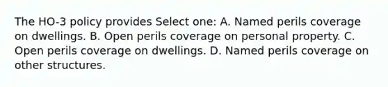 The HO-3 policy provides Select one: A. Named perils coverage on dwellings. B. Open perils coverage on personal property. C. Open perils coverage on dwellings. D. Named perils coverage on other structures.