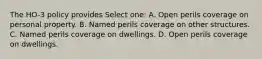 The HO-3 policy provides Select one: A. Open perils coverage on personal property. B. Named perils coverage on other structures. C. Named perils coverage on dwellings. D. Open perils coverage on dwellings.