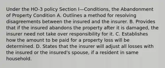 Under the HO-3 policy Section I—Conditions, the Abandonment of Property Condition A. Outlines a method for resolving disagreements between the insured and the insurer. B. Provides that if the insured abandons the property after it is damaged, the insurer need not take over responsibility for it. C. Establishes how the amount to be paid for a property loss will be determined. D. States that the insurer will adjust all losses with the insured or the insured's spouse, if a resident in same household.