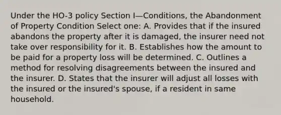 Under the HO-3 policy Section I—Conditions, the Abandonment of Property Condition Select one: A. Provides that if the insured abandons the property after it is damaged, the insurer need not take over responsibility for it. B. Establishes how the amount to be paid for a property loss will be determined. C. Outlines a method for resolving disagreements between the insured and the insurer. D. States that the insurer will adjust all losses with the insured or the insured's spouse, if a resident in same household.