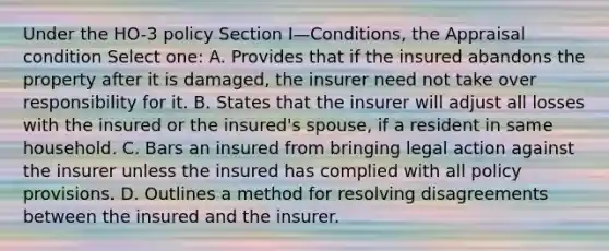 Under the HO-3 policy Section I—Conditions, the Appraisal condition Select one: A. Provides that if the insured abandons the property after it is damaged, the insurer need not take over responsibility for it. B. States that the insurer will adjust all losses with the insured or the insured's spouse, if a resident in same household. C. Bars an insured from bringing legal action against the insurer unless the insured has complied with all policy provisions. D. Outlines a method for resolving disagreements between the insured and the insurer.