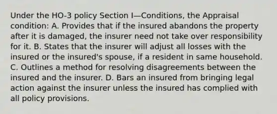 Under the HO-3 policy Section I—Conditions, the Appraisal condition: A. Provides that if the insured abandons the property after it is damaged, the insurer need not take over responsibility for it. B. States that the insurer will adjust all losses with the insured or the insured's spouse, if a resident in same household. C. Outlines a method for resolving disagreements between the insured and the insurer. D. Bars an insured from bringing legal action against the insurer unless the insured has complied with all policy provisions.