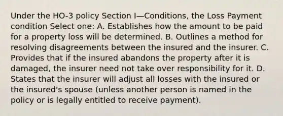 Under the HO-3 policy Section I—Conditions, the Loss Payment condition Select one: A. Establishes how the amount to be paid for a property loss will be determined. B. Outlines a method for resolving disagreements between the insured and the insurer. C. Provides that if the insured abandons the property after it is damaged, the insurer need not take over responsibility for it. D. States that the insurer will adjust all losses with the insured or the insured's spouse (unless another person is named in the policy or is legally entitled to receive payment).