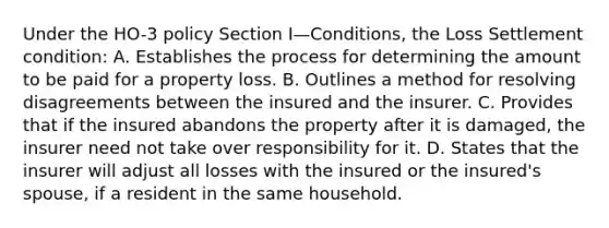 Under the HO-3 policy Section I—Conditions, the Loss Settlement condition: A. Establishes the process for determining the amount to be paid for a property loss. B. Outlines a method for resolving disagreements between the insured and the insurer. C. Provides that if the insured abandons the property after it is damaged, the insurer need not take over responsibility for it. D. States that the insurer will adjust all losses with the insured or the insured's spouse, if a resident in the same household.