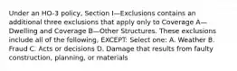 Under an HO-3 policy, Section I—Exclusions contains an additional three exclusions that apply only to Coverage A—Dwelling and Coverage B—Other Structures. These exclusions include all of the following, EXCEPT: Select one: A. Weather B. Fraud C. Acts or decisions D. Damage that results from faulty construction, planning, or materials