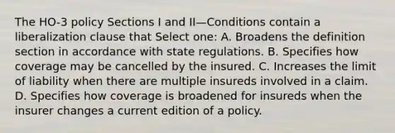 The HO-3 policy Sections I and II—Conditions contain a liberalization clause that Select one: A. Broadens the definition section in accordance with state regulations. B. Specifies how coverage may be cancelled by the insured. C. Increases the limit of liability when there are multiple insureds involved in a claim. D. Specifies how coverage is broadened for insureds when the insurer changes a current edition of a policy.