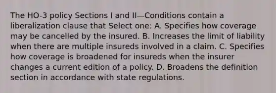 The HO-3 policy Sections I and II—Conditions contain a liberalization clause that Select one: A. Specifies how coverage may be cancelled by the insured. B. Increases the limit of liability when there are multiple insureds involved in a claim. C. Specifies how coverage is broadened for insureds when the insurer changes a current edition of a policy. D. Broadens the definition section in accordance with state regulations.