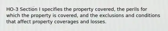 HO-3 Section I specifies the property covered, the perils for which the property is covered, and the exclusions and conditions that affect property coverages and losses.