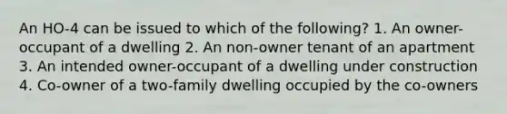 An HO-4 can be issued to which of the following? 1. An owner-occupant of a dwelling 2. An non-owner tenant of an apartment 3. An intended owner-occupant of a dwelling under construction 4. Co-owner of a two-family dwelling occupied by the co-owners