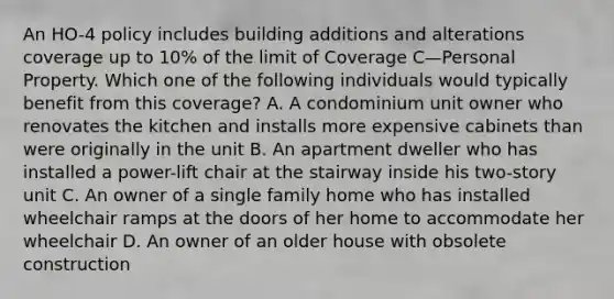 An HO-4 policy includes building additions and alterations coverage up to 10% of the limit of Coverage C—Personal Property. Which one of the following individuals would typically benefit from this coverage? A. A condominium unit owner who renovates the kitchen and installs more expensive cabinets than were originally in the unit B. An apartment dweller who has installed a power-lift chair at the stairway inside his two-story unit C. An owner of a single family home who has installed wheelchair ramps at the doors of her home to accommodate her wheelchair D. An owner of an older house with obsolete construction