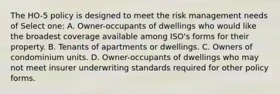 The HO-5 policy is designed to meet the risk management needs of Select one: A. Owner-occupants of dwellings who would like the broadest coverage available among ISO's forms for their property. B. Tenants of apartments or dwellings. C. Owners of condominium units. D. Owner-occupants of dwellings who may not meet insurer underwriting standards required for other policy forms.