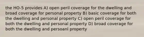 the HO-5 provides A) open peril coverage for the dwelling and broad coverage for personal property B) basic coverage for both the dwelling and personal property C) open peril coverage for both the dwelling and personal property D) broad coverage for both the dwelling and persoanl property