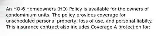 An HO-6 Homeowners (HO) Policy is available for the owners of condominium units. The policy provides coverage for unscheduled personal property, loss of use, and personal liabilty. This insurance contract also includes Coverage A protection for: