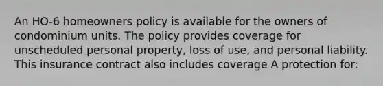 An HO-6 homeowners policy is available for the owners of condominium units. The policy provides coverage for unscheduled personal property, loss of use, and personal liability. This insurance contract also includes coverage A protection for: