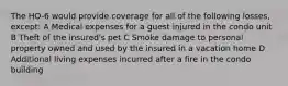 The HO-6 would provide coverage for all of the following losses, except: A Medical expenses for a guest injured in the condo unit B Theft of the insured's pet C Smoke damage to personal property owned and used by the insured in a vacation home D Additional living expenses incurred after a fire in the condo building